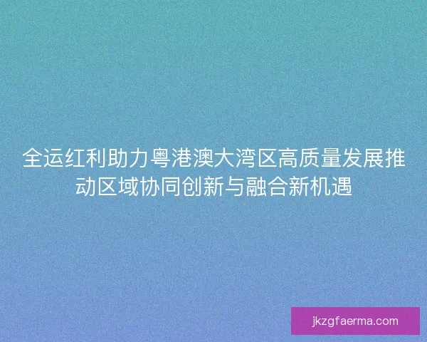 全运红利助力粤港澳大湾区高质量发展推动区域协同创新与融合新机遇